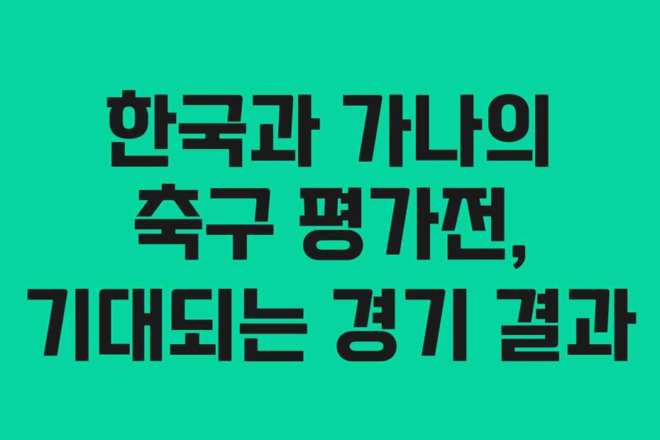 한국과 가나의 축구 평가전, 기대되는 경기 결과