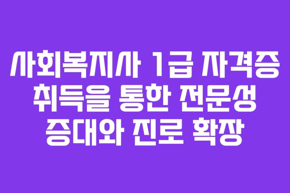 사회복지사 1급 자격증 취득을 통한 전문성 증대와 진로 확장