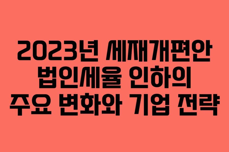 2023년 세재개편안 법인세율 인하의 주요 변화와 기업 전략