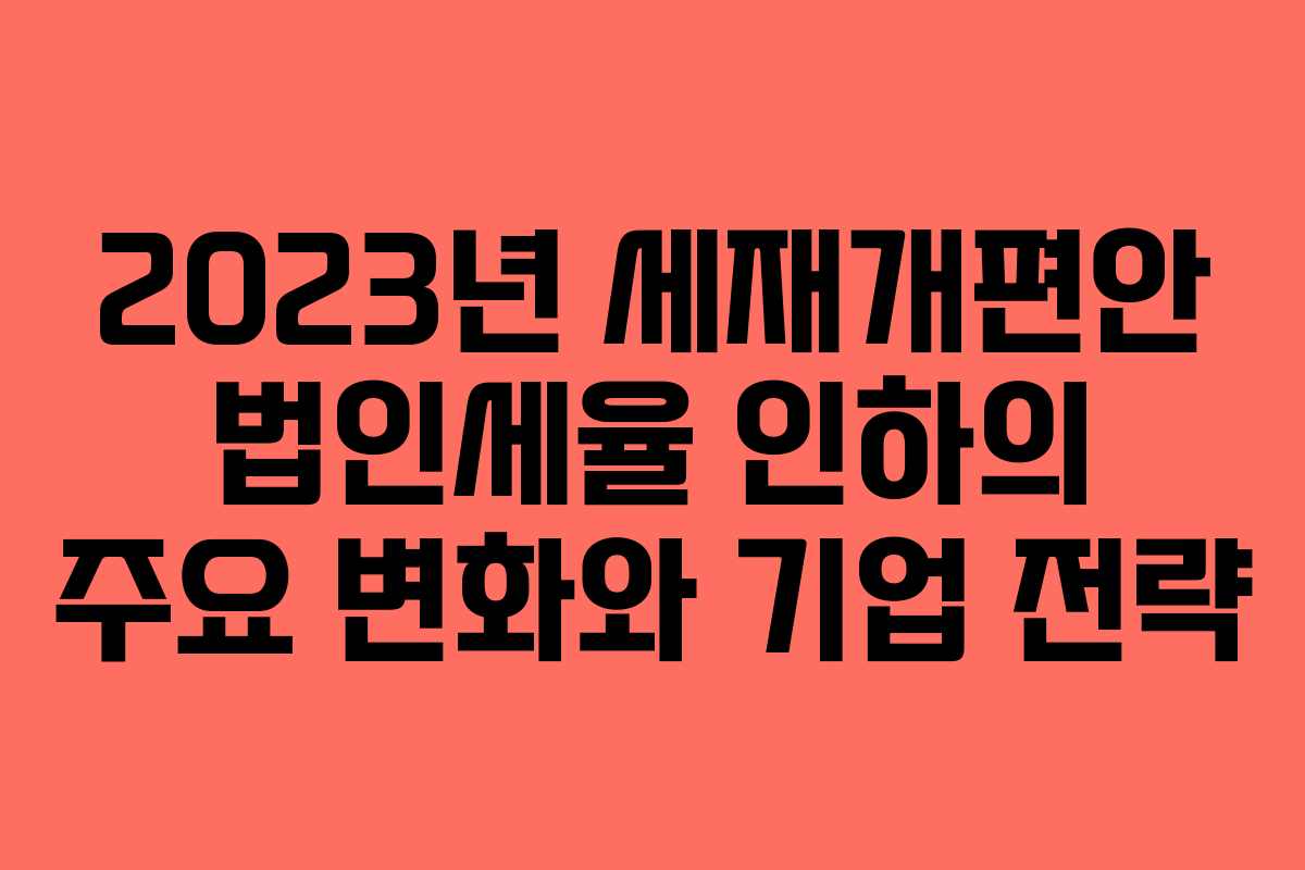 2023년 세재개편안 법인세율 인하의 주요 변화와 기업 전략