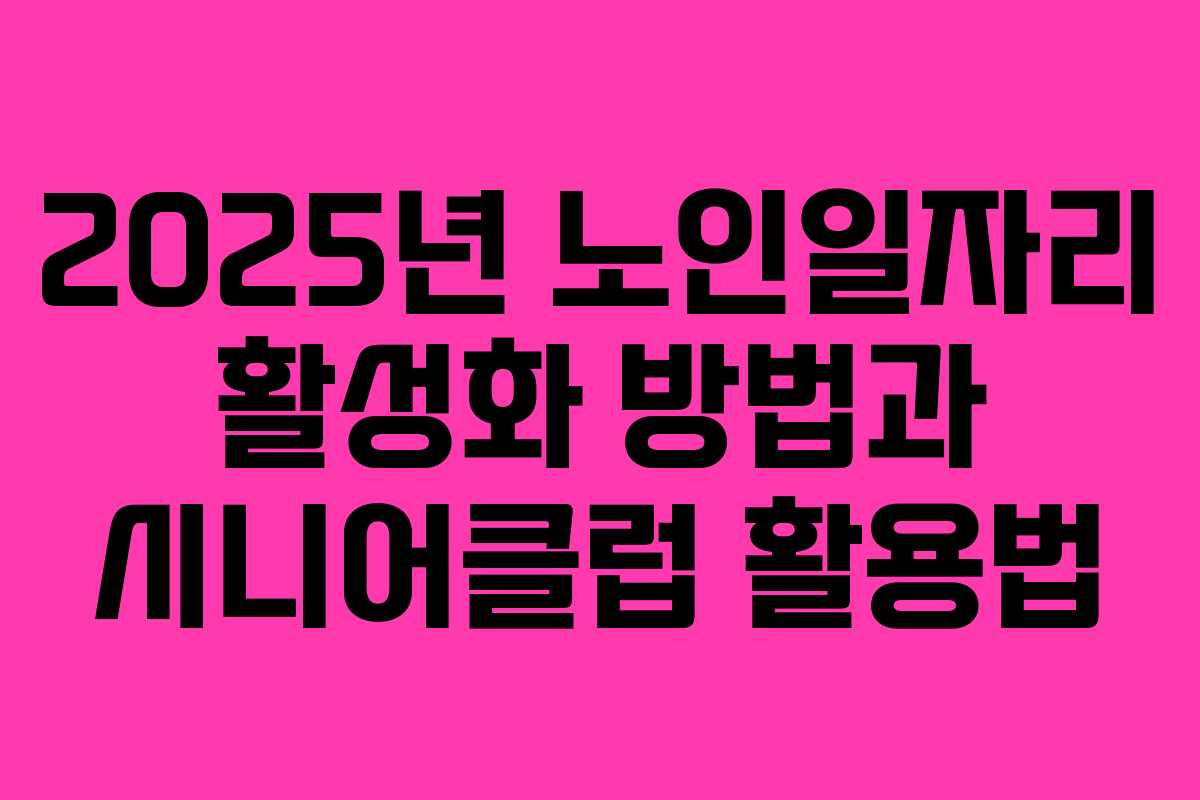 2025년 노인일자리 활성화 방법과 시니어클럽 활용법