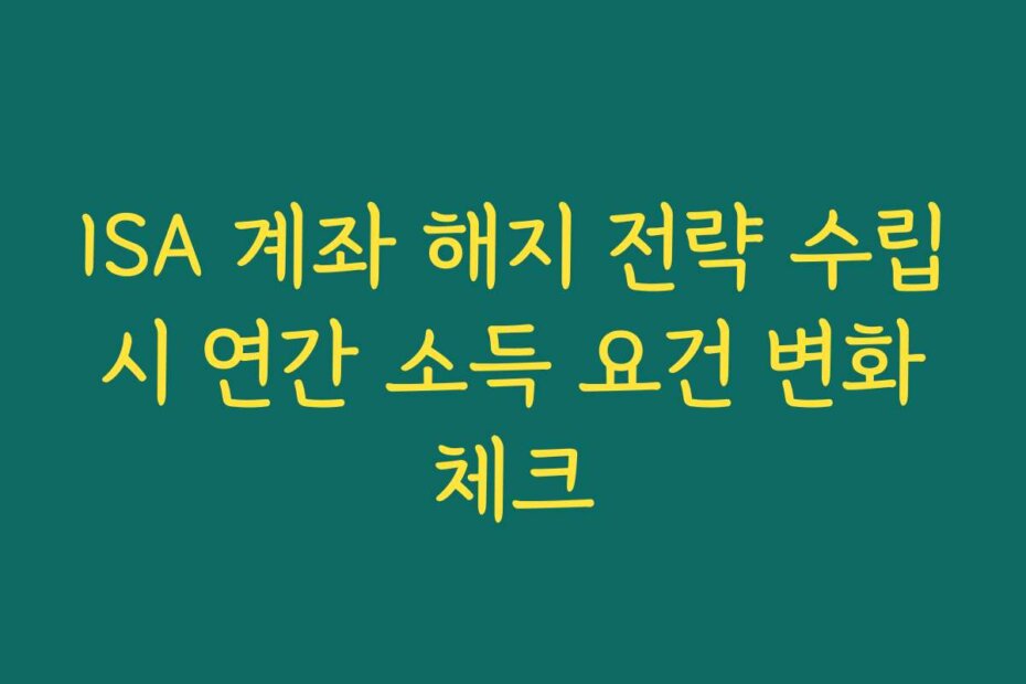 ISA 계좌 해지 전략 수립 시 연간 소득 요건 변화 체크