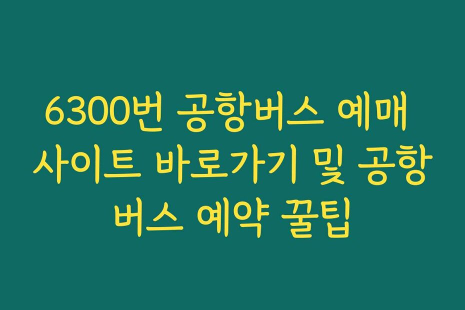 6300번 공항버스 예매 사이트 바로가기 및 공항버스 예약 꿀팁