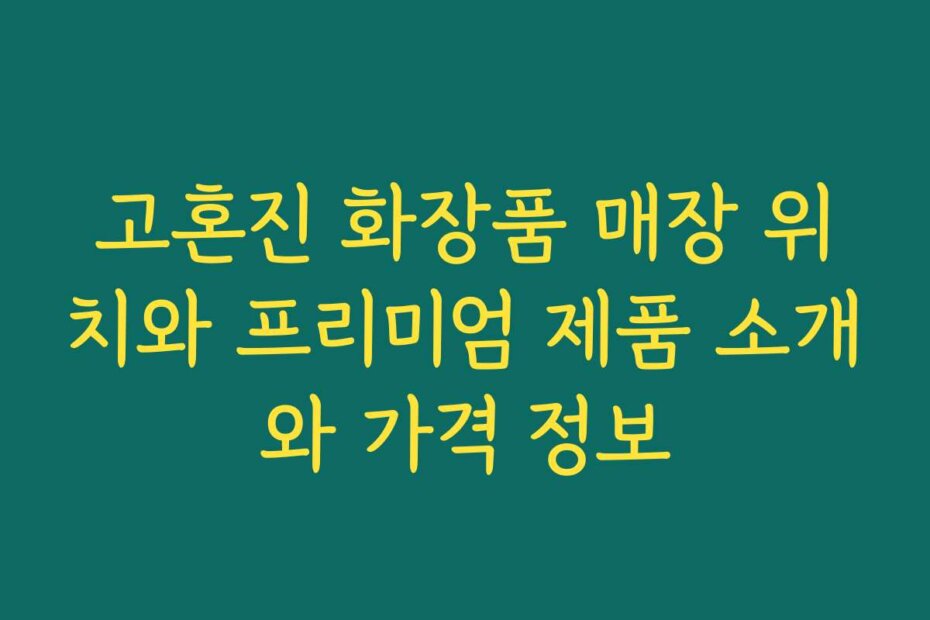 고혼진 화장품 매장 위치와 프리미엄 제품 소개와 가격 정보