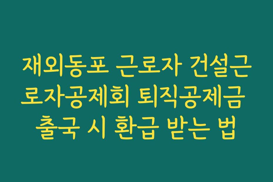 재외동포 근로자 건설근로자공제회 퇴직공제금 출국 시 환급 받는 법