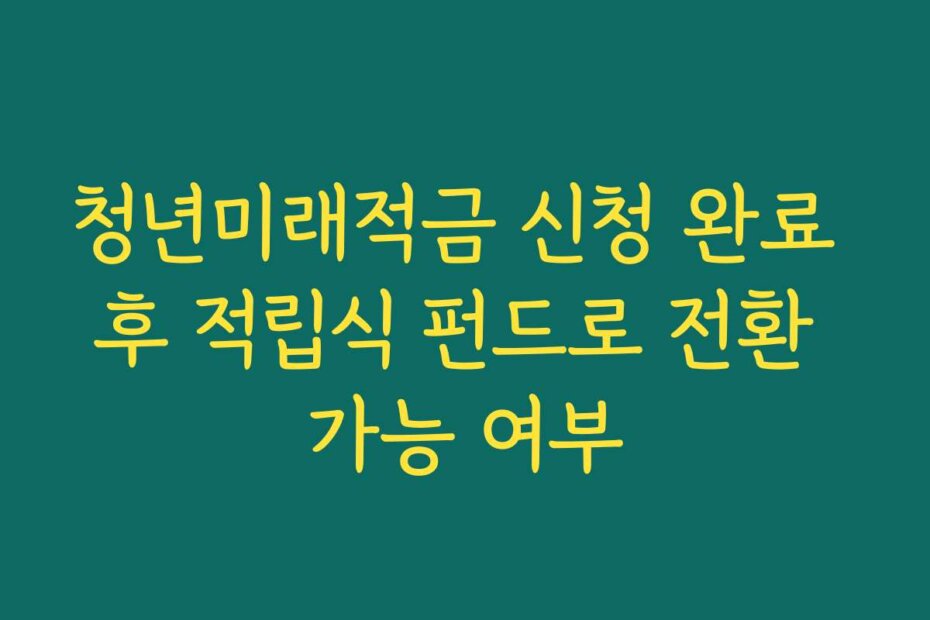 청년미래적금 신청 완료 후 적립식 펀드로 전환 가능 여부