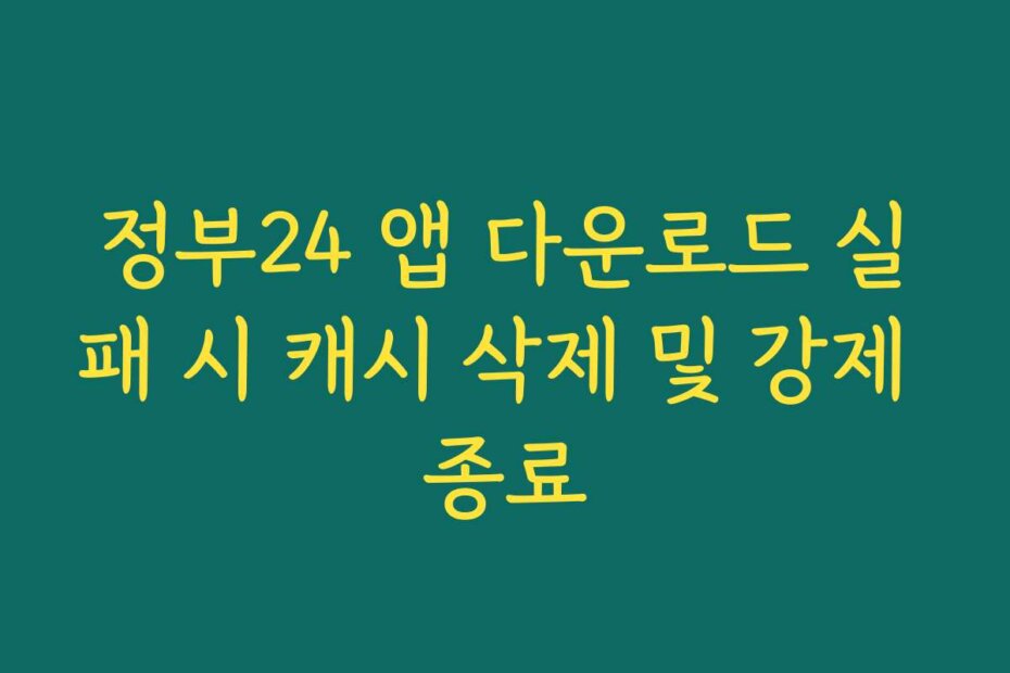 정부24 앱 다운로드 실패 시 캐시 삭제 및 강제 종료