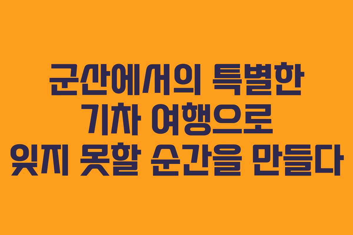 군산에서의 특별한 기차 여행으로 잊지 못할 순간을 만들다