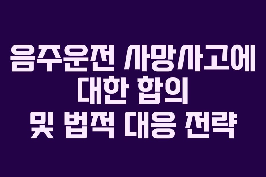 음주운전 사망사고에 대한 합의 및 법적 대응 전략