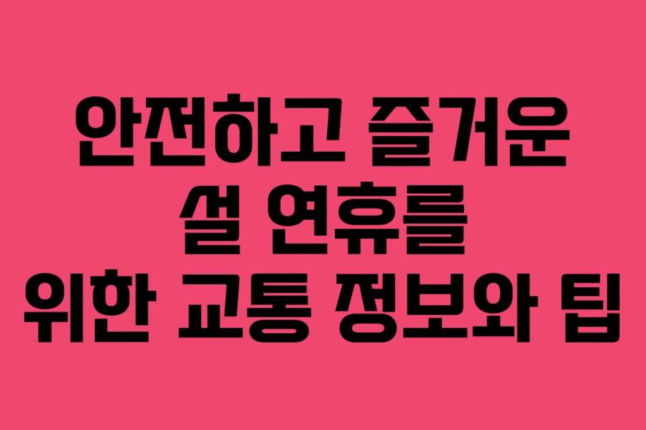 안전하고 즐거운 설 연휴를 위한 교통 정보와 팁