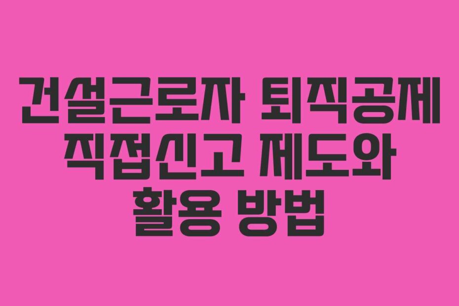 건설근로자 퇴직공제 직접신고 제도와 활용 방법