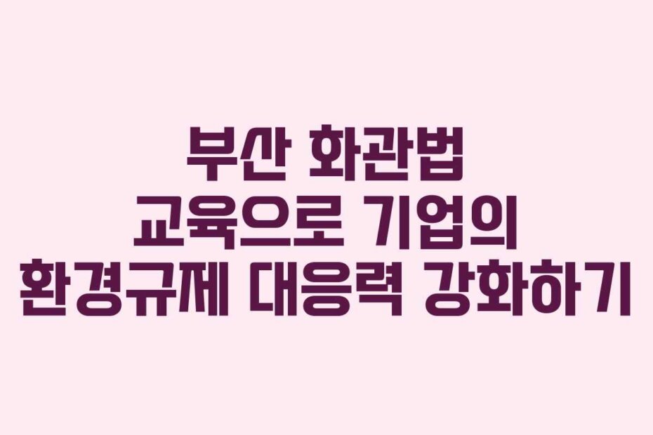 부산 화관법 교육으로 기업의 환경규제 대응력 강화하기