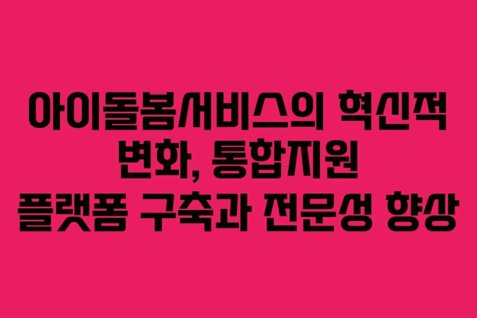 아이돌봄서비스의 혁신적 변화, 통합지원 플랫폼 구축과 전문성 향상