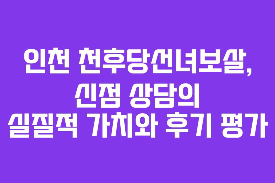 인천 천후당선녀보살, 신점 상담의 실질적 가치와 후기 평가