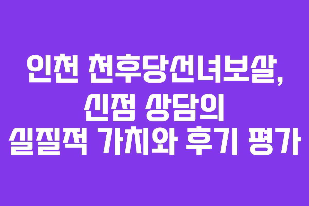 인천 천후당선녀보살, 신점 상담의 실질적 가치와 후기 평가