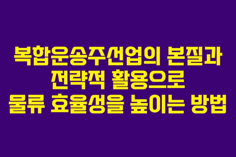 복합운송주선업의 본질과 전략적 활용으로 물류 효율성을 높이는 방법