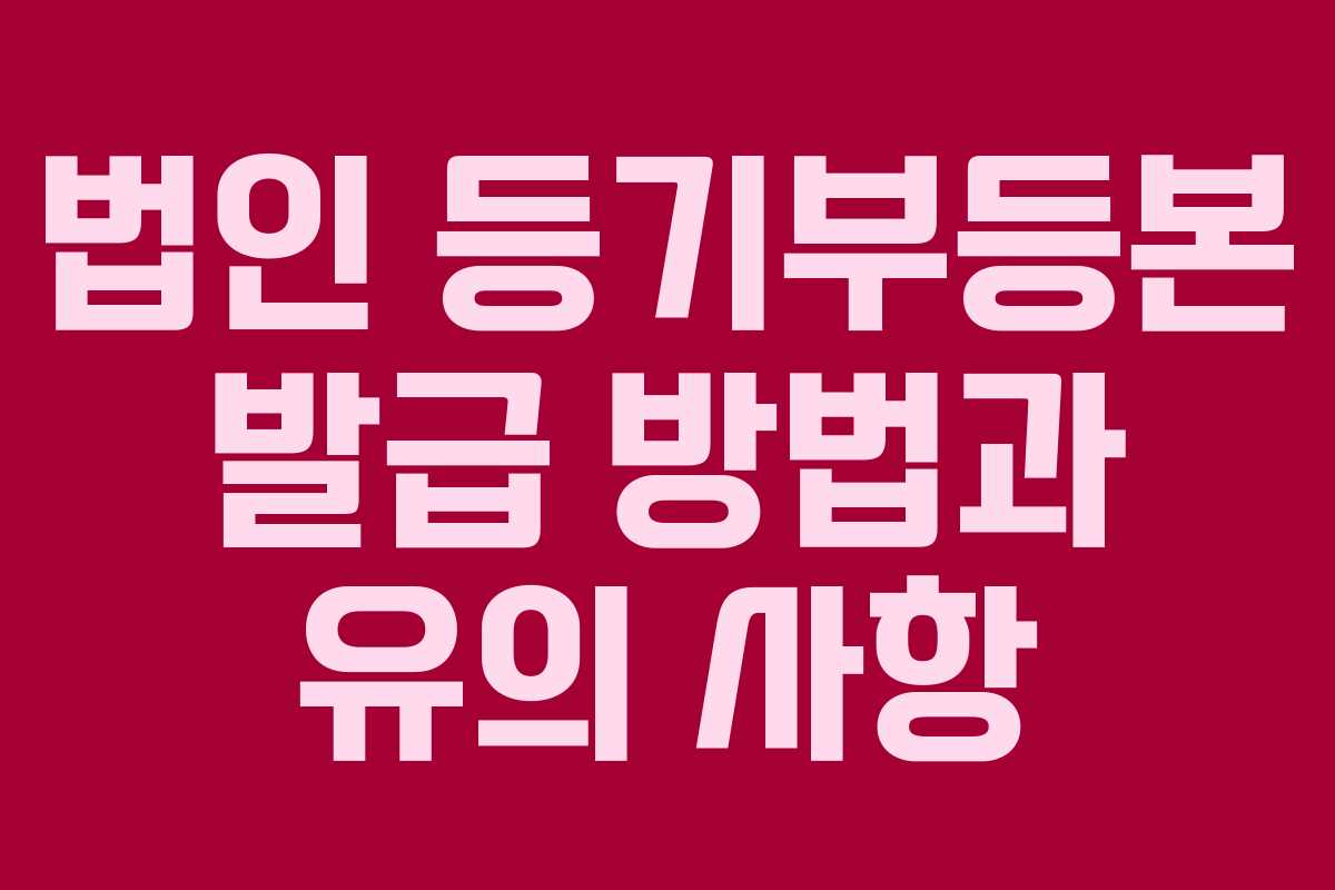 법인 등기부등본 발급 방법과 유의 사항
