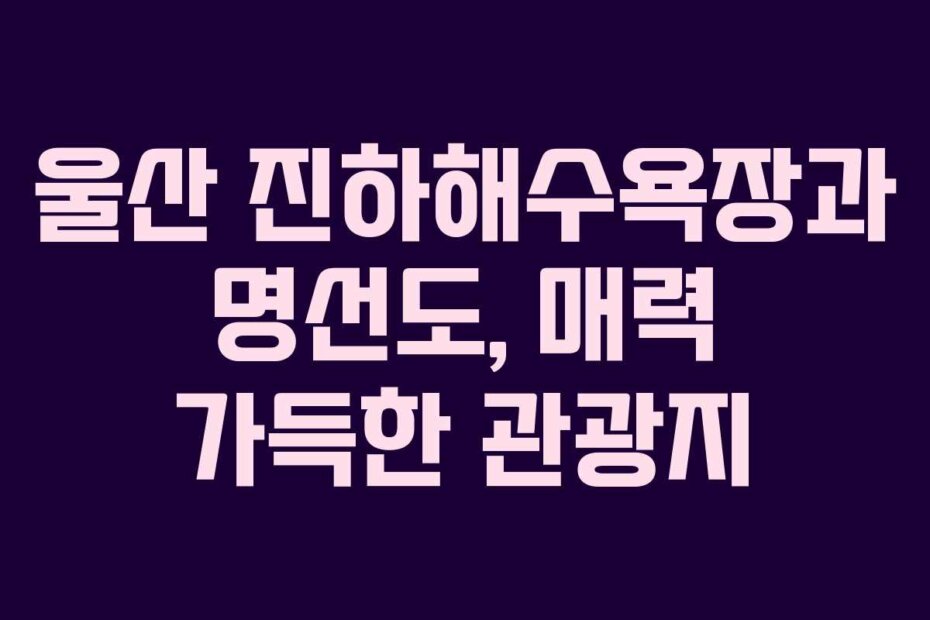 울산 진하해수욕장과 명선도, 매력 가득한 관광지