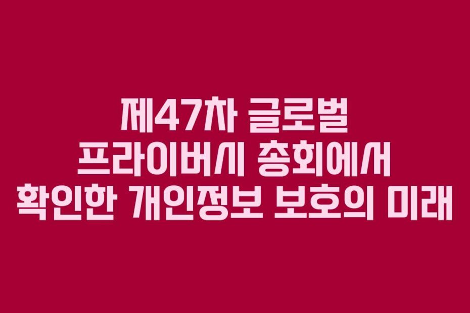 제47차 글로벌 프라이버시 총회에서 확인한 개인정보 보호의 미래