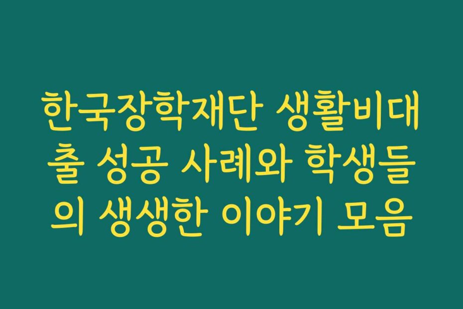 한국장학재단 생활비대출 성공 사례와 학생들의 생생한 이야기 모음