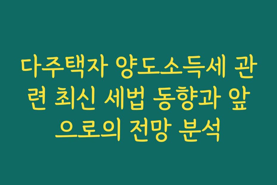 다주택자 양도소득세 관련 최신 세법 동향과 앞으로의 전망 분석