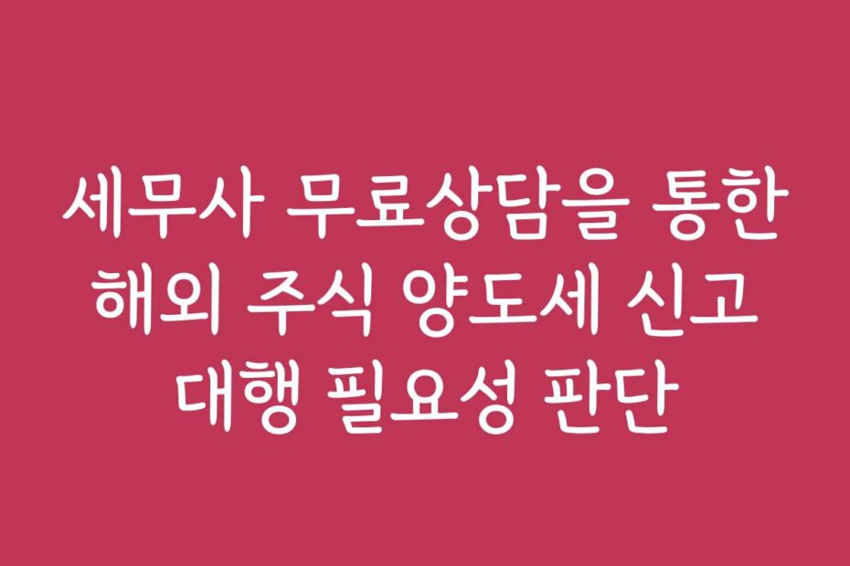 세무사 무료상담을 통한 해외 주식 양도세 신고 대행 필요성 판단