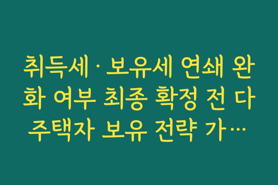 취득세·보유세 연쇄 완화 여부 최종 확정 전 다주택자 보유 전략 가이드