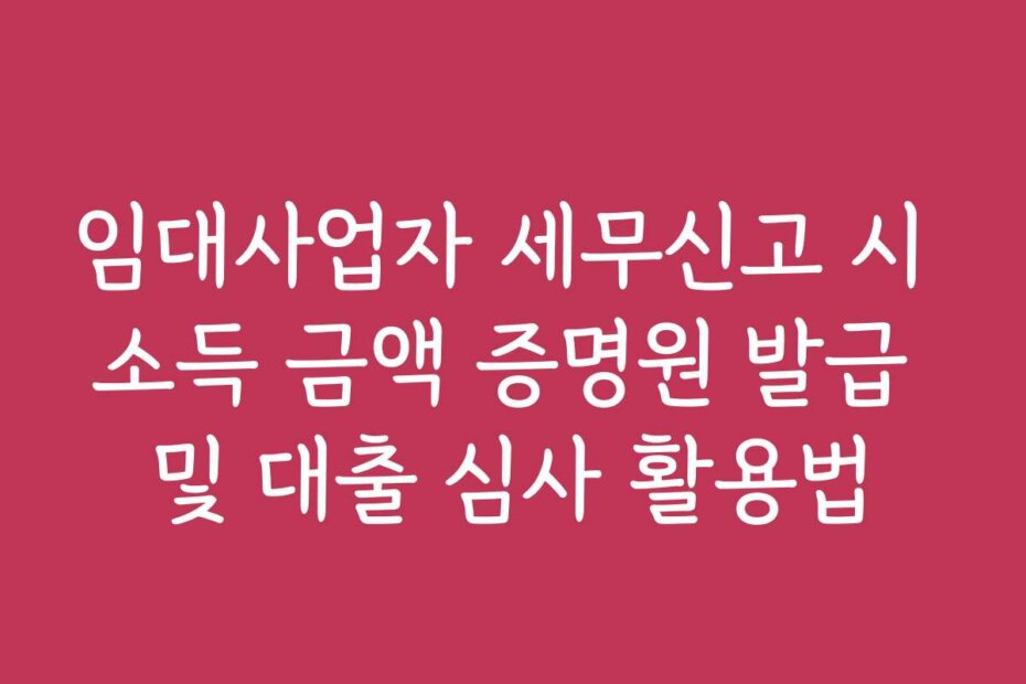 임대사업자 세무신고 시 소득 금액 증명원 발급 및 대출 심사 활용법