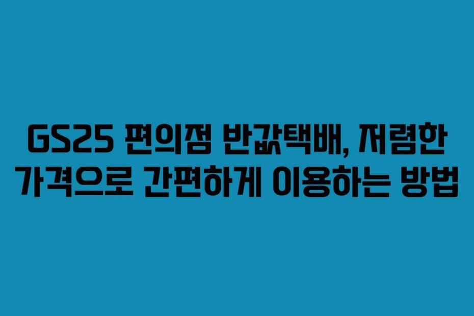 GS25 편의점 반값택배, 저렴한 가격으로 간편하게 이용하는 방법