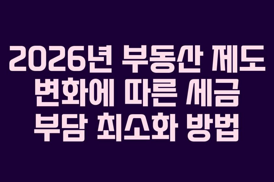 2026년 부동산 제도 변화에 따른 세금 부담 최소화 방법