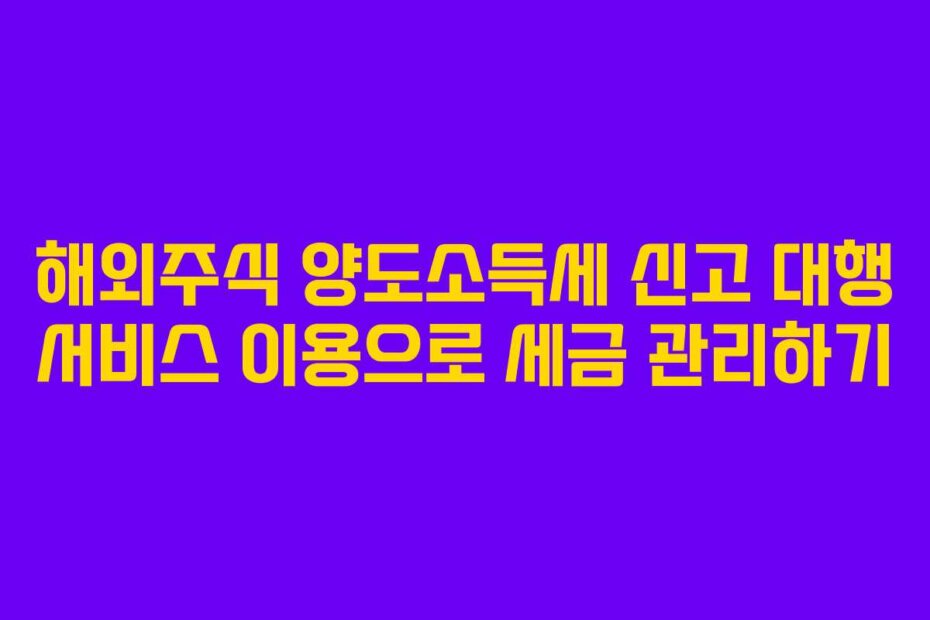해외주식 양도소득세 신고 대행 서비스 이용으로 세금 관리하기