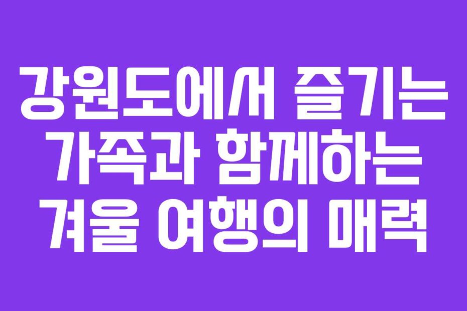 강원도에서 즐기는 가족과 함께하는 겨울 여행의 매력