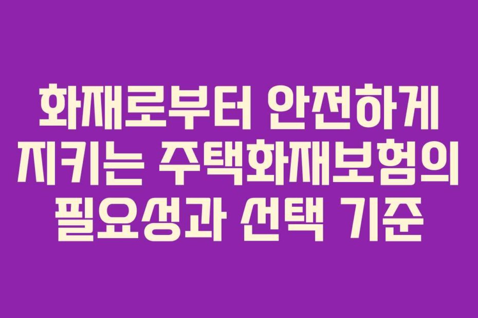 화재로부터 안전하게 지키는 주택화재보험의 필요성과 선택 기준