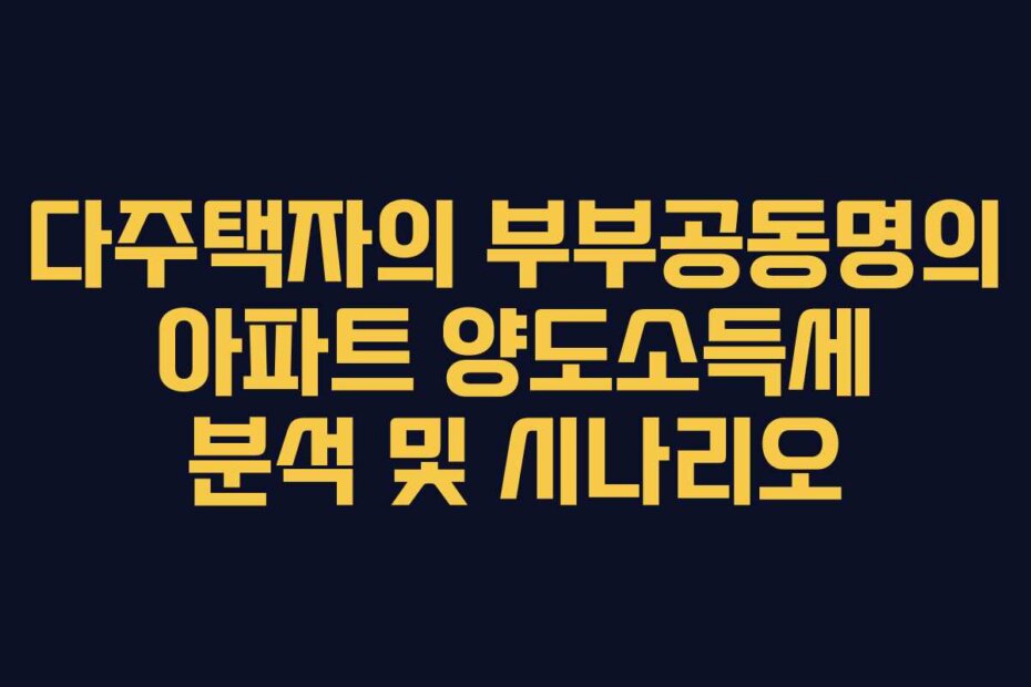 다주택자의 부부공동명의 아파트 양도소득세 분석 및 시나리오