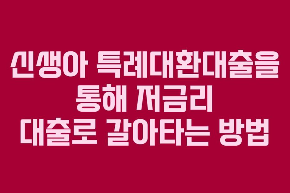 신생아 특례대환대출을 통해 저금리 대출로 갈아타는 방법