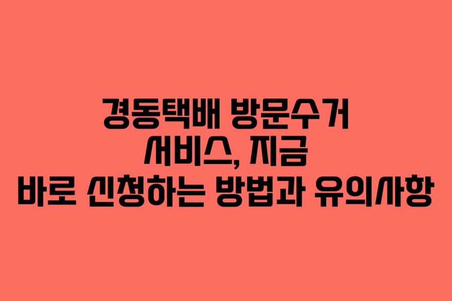 경동택배 방문수거 서비스, 지금 바로 신청하는 방법과 유의사항