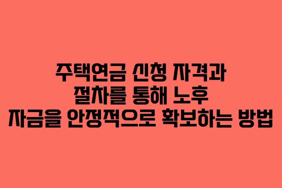 주택연금 신청 자격과 절차를 통해 노후 자금을 안정적으로 확보하는 방법