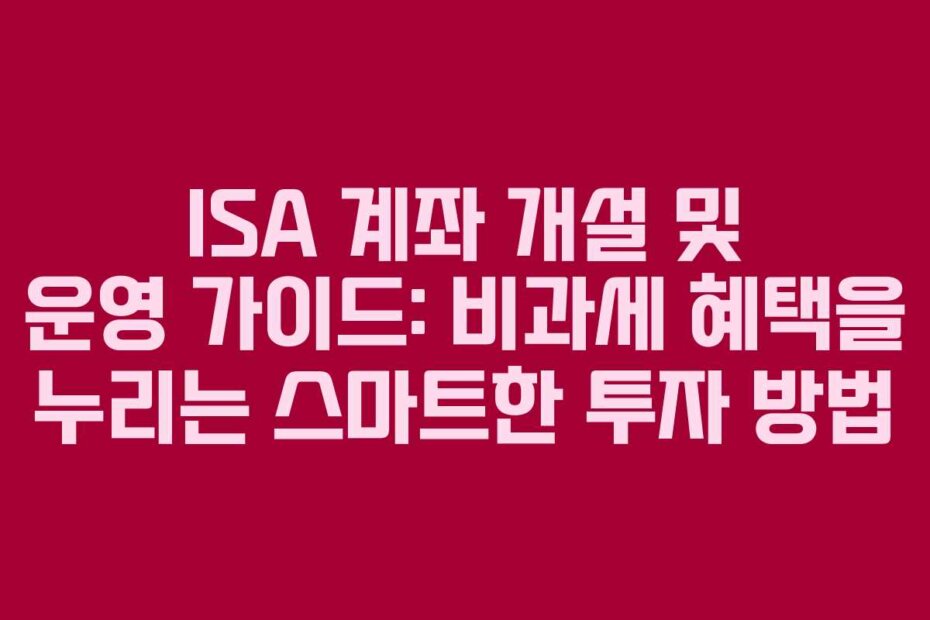 ISA 계좌 개설 및 운영 가이드: 비과세 혜택을 누리는 스마트한 투자 방법
