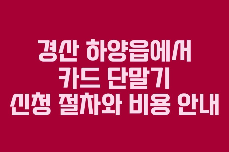 경산 하양읍에서 카드 단말기 신청 절차와 비용 안내