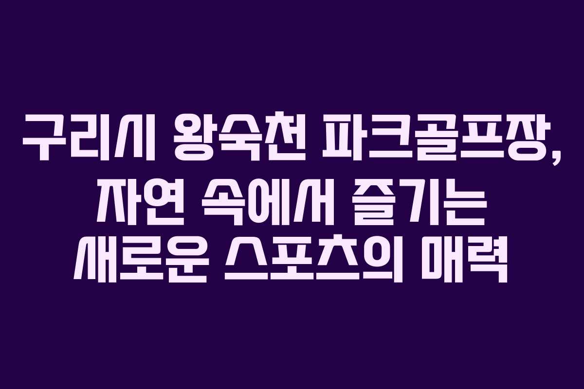 구리시 왕숙천 파크골프장, 자연 속에서 즐기는 새로운 스포츠의 매력