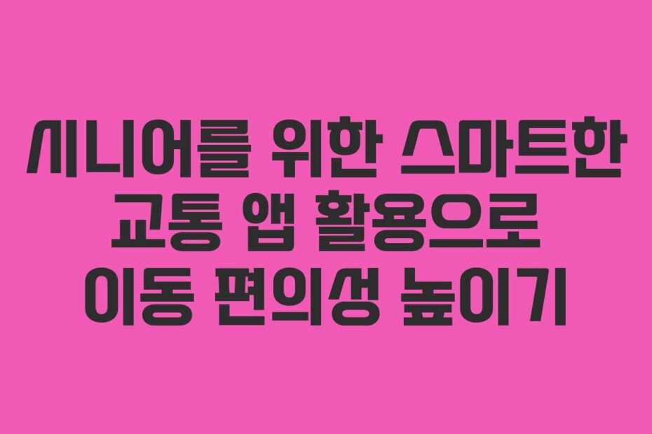 시니어를 위한 스마트한 교통 앱 활용으로 이동 편의성 높이기
