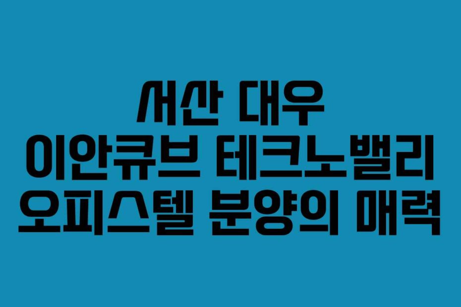 서산 대우 이안큐브 테크노밸리 오피스텔 분양의 매력