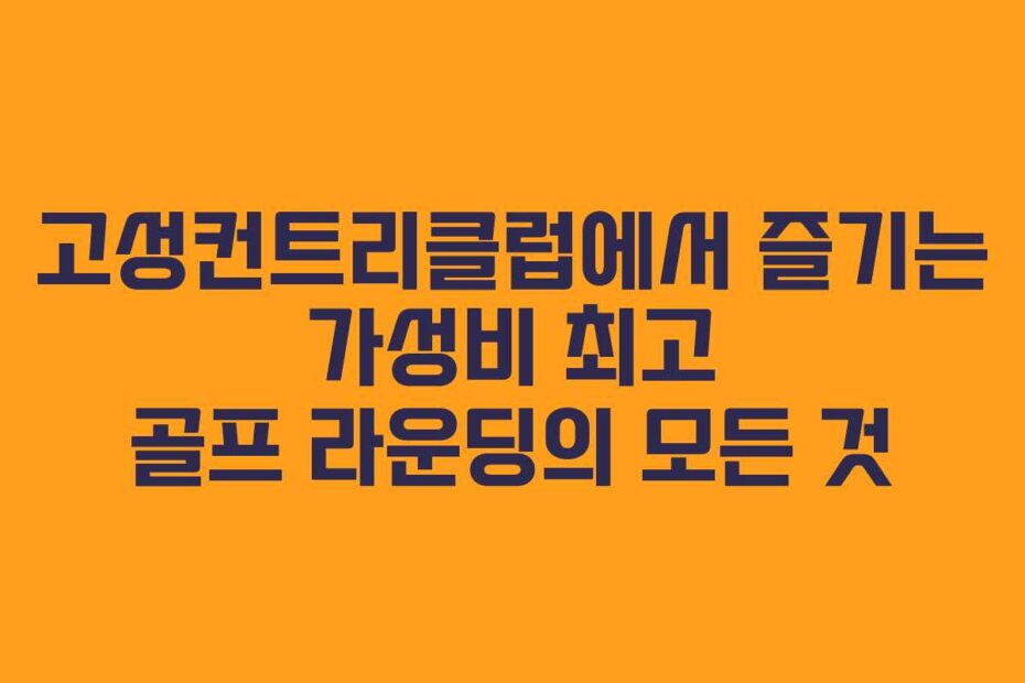 고성컨트리클럽에서 즐기는 가성비 최고 골프 라운딩의 모든 것