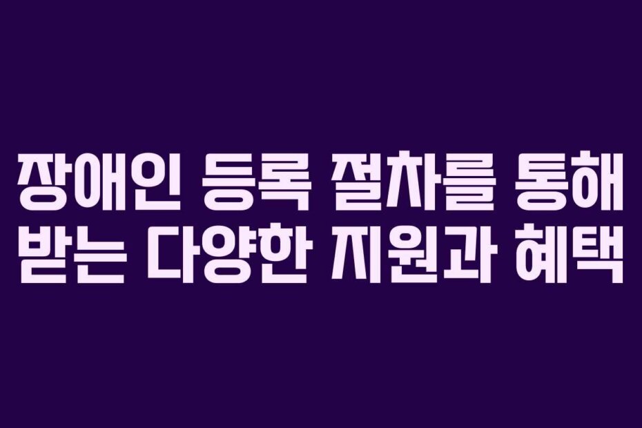 장애인 등록 절차를 통해 받는 다양한 지원과 혜택
