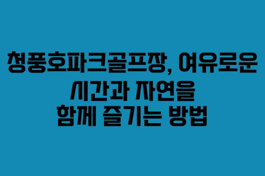 청풍호파크골프장, 여유로운 시간과 자연을 함께 즐기는 방법