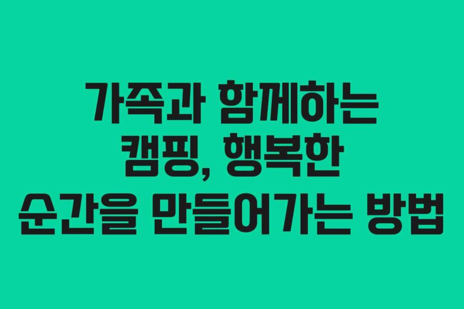 가족과 함께하는 캠핑, 행복한 순간을 만들어가는 방법