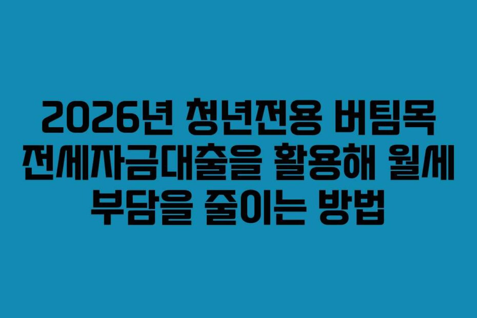 2026년 청년전용 버팀목 전세자금대출을 활용해 월세 부담을 줄이는 방법