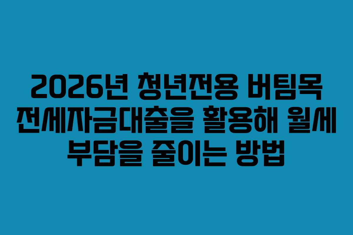 2026년 청년전용 버팀목 전세자금대출을 활용해 월세 부담을 줄이는 방법