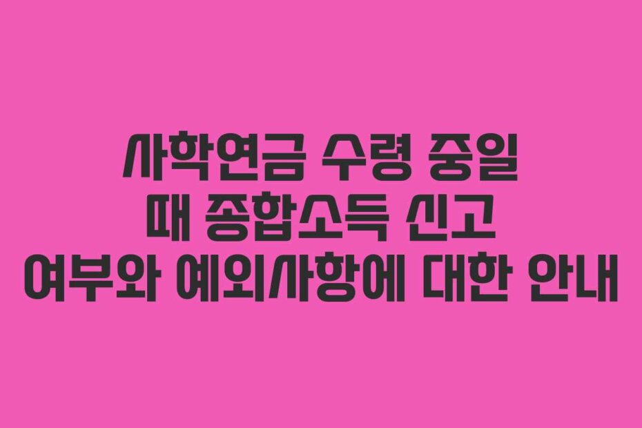 사학연금 수령 중일 때 종합소득 신고 여부와 예외사항에 대한 안내