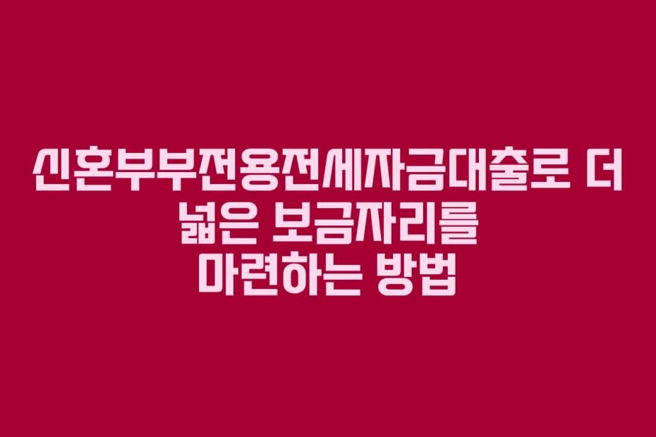 신혼부부전용전세자금대출로 더 넓은 보금자리를 마련하는 방법